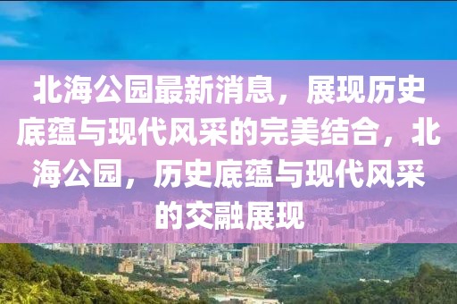 北海公園最新消息，展現(xiàn)歷史底蘊(yùn)與現(xiàn)代風(fēng)采的完美結(jié)合，北海公園，歷史底蘊(yùn)與現(xiàn)代風(fēng)采的交融展現(xiàn)