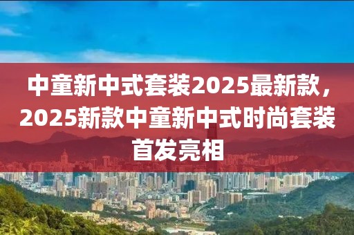 中童新中式套裝2025最新款，2025新款中童新中式時尚套裝首發(fā)亮相
