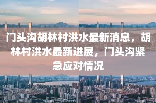 門頭溝胡林村洪水最新消息，胡林村洪水最新進展，門頭溝緊急應(yīng)對情況