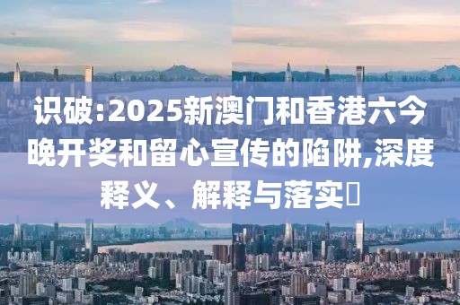 識(shí)破:2025新澳門和香港六今晚開獎(jiǎng)和留心宣傳的陷阱,深度釋義、解釋與落實(shí)?
