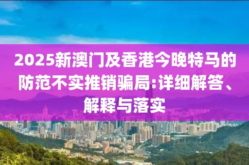 2025新澳門及香港今晚特馬的防范不實(shí)推銷騙局:詳細(xì)解答、解釋與落實(shí)