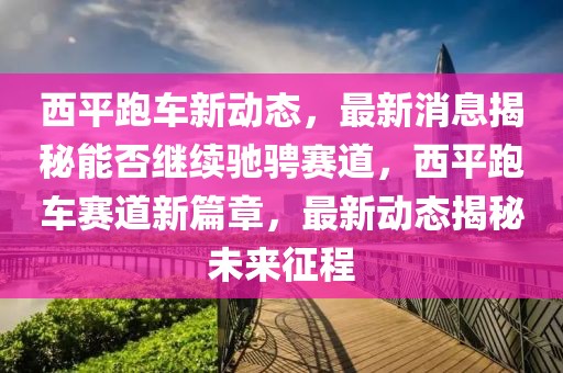 西平跑車新動(dòng)態(tài)，最新消息揭秘能否繼續(xù)馳騁賽道，西平跑車賽道新篇章，最新動(dòng)態(tài)揭秘未來(lái)征程