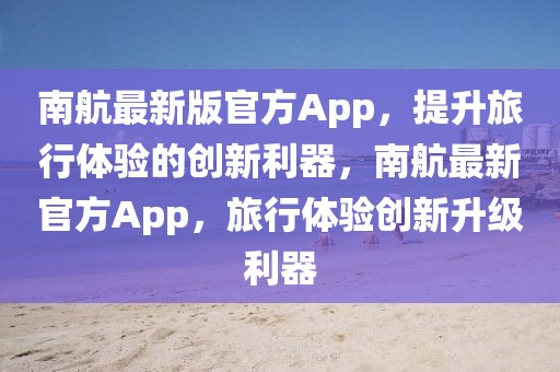 南航最新版官方App，提升旅行體驗的創(chuàng)新利器，南航最新官方App，旅行體驗創(chuàng)新升級利器