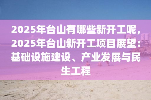 2025年臺山有哪些新開工呢，2025年臺山新開工項目展望：基礎設施建設、產(chǎn)業(yè)發(fā)展與民生工程