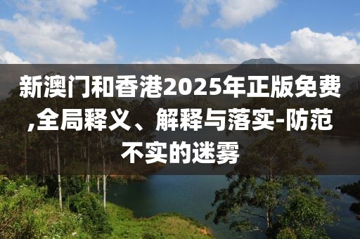 新澳門和香港2025年正版免費,全局釋義、解釋與落實-防范不實的迷霧