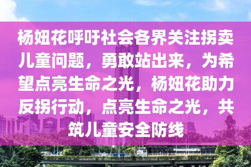 楊妞花呼吁社會各界關(guān)注拐賣兒童問題，勇敢站出來，為希望點亮生命之光，楊妞花助力反拐行動，點亮生命之光，共筑兒童安全防線