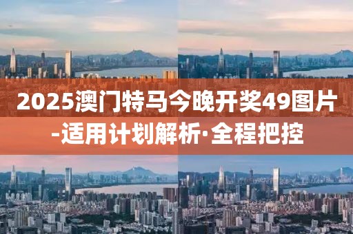 2025澳門特馬今晚開獎49圖片-適用計劃解析·全程把控