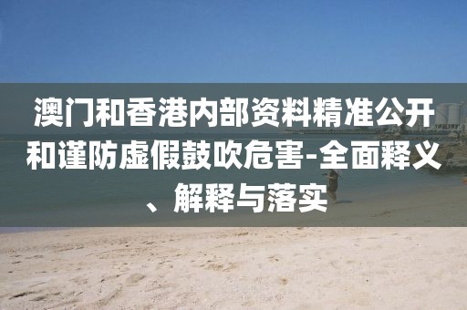 澳門和香港內(nèi)部資料精準公開和謹防虛假鼓吹危害-全面釋義、解釋與落實