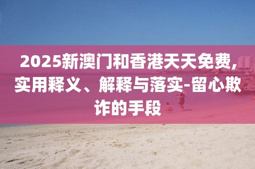 2025新澳門和香港天天免費,實用釋義、解釋與落實-留心欺詐的手段