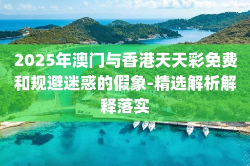 2025年澳門(mén)與香港天天彩免費(fèi)和規(guī)避迷惑的假象-精選解析解釋落實(shí)