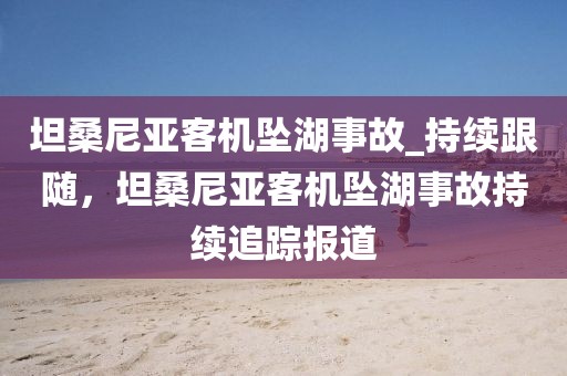 坦桑尼亞客機(jī)墜湖事故_持續(xù)跟隨，坦桑尼亞客機(jī)墜湖事故持續(xù)追蹤報道