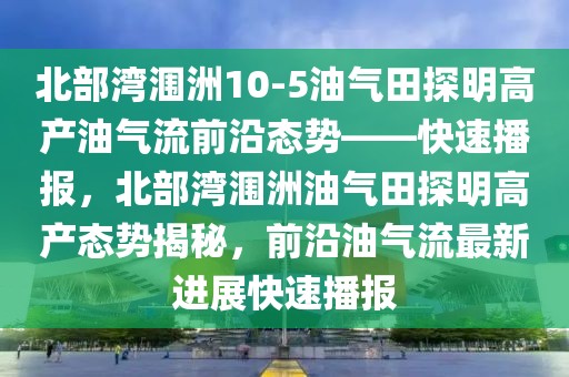 北部灣潿洲10-5油氣田探明高產(chǎn)油氣流前沿態(tài)勢——快速播報(bào)，北部灣潿洲油氣田探明高產(chǎn)態(tài)勢揭秘，前沿油氣流最新進(jìn)展快速播報(bào)
