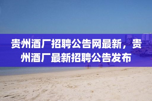 貴州酒廠招聘公告網(wǎng)最新，貴州酒廠最新招聘公告發(fā)布