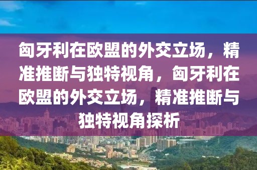 匈牙利在歐盟的外交立場，精準(zhǔn)推斷與獨(dú)特視角，匈牙利在歐盟的外交立場，精準(zhǔn)推斷與獨(dú)特視角探析