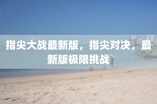 指尖大戰(zhàn)最新版，指尖對(duì)決，最新版極限挑戰(zhàn)