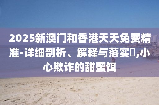 2025新澳門和香港天天免費精準(zhǔn)-詳細剖析、解釋與落實?,小心欺詐的甜蜜餌