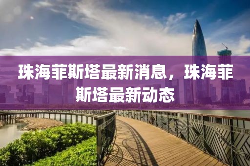 珠海菲斯塔最新消息，珠海菲斯塔最新動(dòng)態(tài)