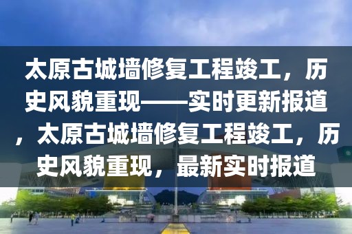 太原古城墻修復(fù)工程竣工，歷史風(fēng)貌重現(xiàn)——實(shí)時(shí)更新報(bào)道，太原古城墻修復(fù)工程竣工，歷史風(fēng)貌重現(xiàn)，最新實(shí)時(shí)報(bào)道