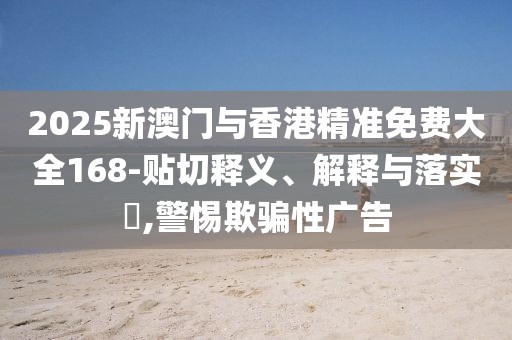 2025新澳門與香港精準(zhǔn)免費(fèi)大全168-貼切釋義、解釋與落實(shí)?,警惕欺騙性廣告