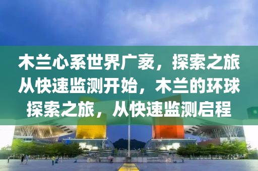 木蘭心系世界廣袤，探索之旅從快速監(jiān)測開始，木蘭的環(huán)球探索之旅，從快速監(jiān)測啟程