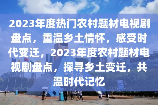 2023年度熱門農(nóng)村題材電視劇盤點，重溫鄉(xiāng)土情懷，感受時代變遷，2023年度農(nóng)村題材電視劇盤點，探尋鄉(xiāng)土變遷，共溫時代記憶