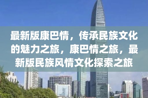 最新版康巴情，傳承民族文化的魅力之旅，康巴情之旅，最新版民族風(fēng)情文化探索之旅