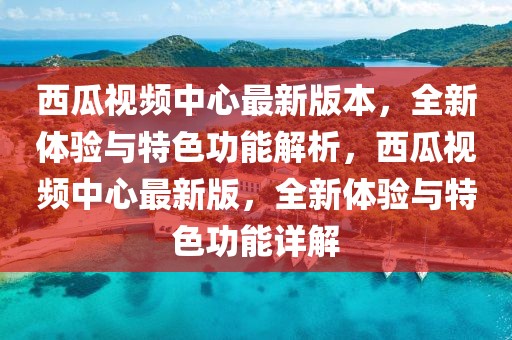 西瓜視頻中心最新版本，全新體驗(yàn)與特色功能解析，西瓜視頻中心最新版，全新體驗(yàn)與特色功能詳解