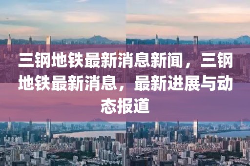 三鋼地鐵最新消息新聞，三鋼地鐵最新消息，最新進(jìn)展與動(dòng)態(tài)報(bào)道