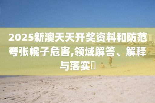2025新澳天天開獎(jiǎng)資料和防范夸張幌子危害,領(lǐng)域解答、解釋與落實(shí)?