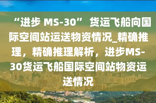 “進步 MS-30” 貨運飛船向國際空間站運送物資情況_精確推理，精確推理解析，進步MS-30貨運飛船國際空間站物資運送情況