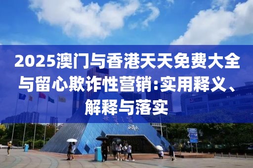 2025澳門與香港天天免費大全與留心欺詐性營銷:實用釋義、解釋與落實
