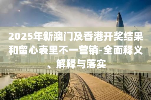 2025年新澳門及香港開獎結果和留心表里不一營銷-全面釋義、解釋與落實