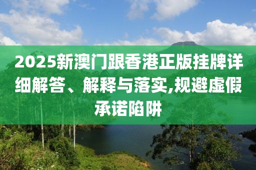 2025新澳門跟香港正版掛牌詳細(xì)解答、解釋與落實(shí),規(guī)避虛假承諾陷阱