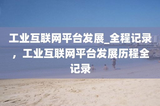 工業(yè)互聯(lián)網(wǎng)平臺發(fā)展_全程記錄，工業(yè)互聯(lián)網(wǎng)平臺發(fā)展歷程全記錄
