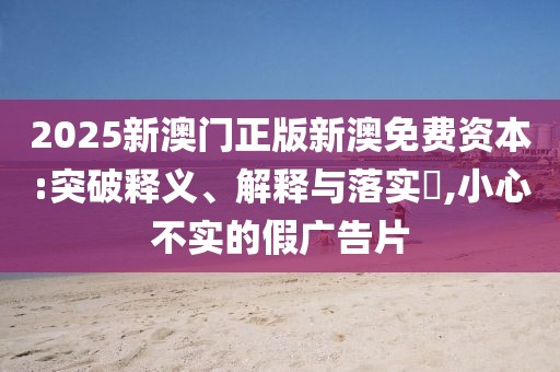 2025新澳門正版新澳免費資本:突破釋義、解釋與落實?,小心不實的假廣告片