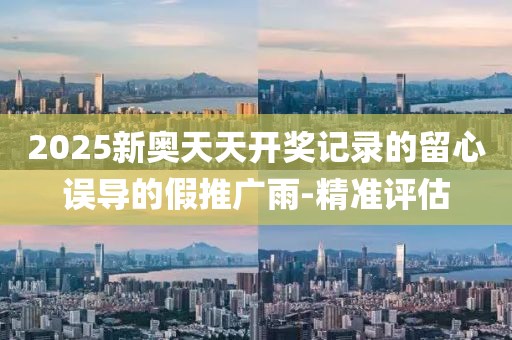2025新奧天天開獎記錄的留心誤導(dǎo)的假推廣雨-精準(zhǔn)評估