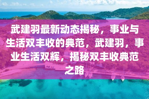 武建羽最新動(dòng)態(tài)揭秘，事業(yè)與生活雙豐收的典范，武建羽，事業(yè)生活雙輝，揭秘雙豐收典范之路