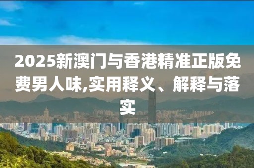 2025新澳門與香港精準正版免費男人味,實用釋義、解釋與落實
