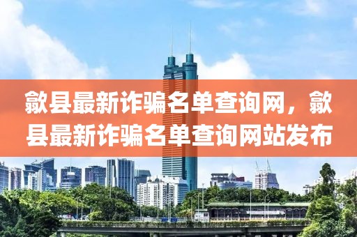 歙縣最新詐騙名單查詢網(wǎng)，歙縣最新詐騙名單查詢網(wǎng)站發(fā)布