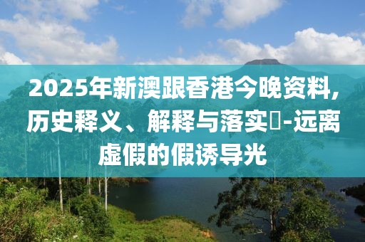 2025年新澳跟香港今晚資料,歷史釋義、解釋與落實(shí)?-遠(yuǎn)離虛假的假誘導(dǎo)光
