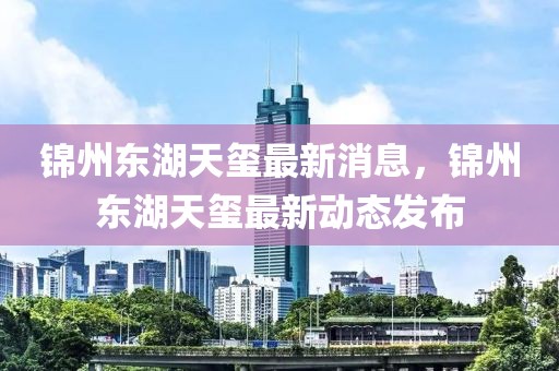 錦州東湖天璽最新消息，錦州東湖天璽最新動態(tài)發(fā)布