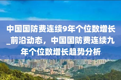 中國國防費(fèi)連續(xù)9年個位數(shù)增長_前沿動態(tài)，中國國防費(fèi)連續(xù)九年個位數(shù)增長趨勢分析