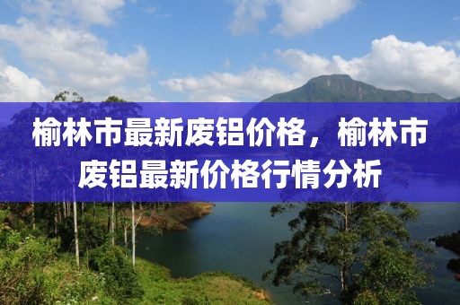 榆林市最新廢鋁價格，榆林市廢鋁最新價格行情分析