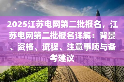 2025江蘇電網(wǎng)第二批報(bào)名，江蘇電網(wǎng)第二批報(bào)名詳解：背景、資格、流程、注意事項(xiàng)與備考建議