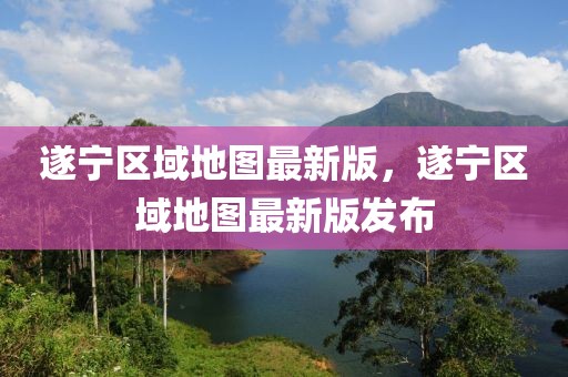 遂寧區(qū)域地圖最新版，遂寧區(qū)域地圖最新版發(fā)布
