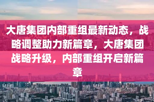 大唐集團(tuán)內(nèi)部重組最新動(dòng)態(tài)，戰(zhàn)略調(diào)整助力新篇章，大唐集團(tuán)戰(zhàn)略升級(jí)，內(nèi)部重組開啟新篇章