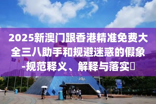 2025新澳門(mén)跟香港精準(zhǔn)免費(fèi)大全三八助手和規(guī)避迷惑的假象-規(guī)范釋義、解釋與落實(shí)?