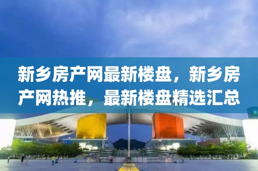 新鄉(xiāng)房產(chǎn)網(wǎng)最新樓盤，新鄉(xiāng)房產(chǎn)網(wǎng)熱推，最新樓盤精選匯總