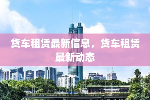 貨車租賃最新信息，貨車租賃最新動態(tài)