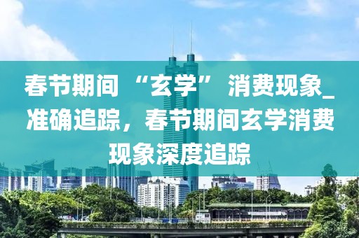 春節(jié)期間 “玄學” 消費現(xiàn)象_準確追蹤，春節(jié)期間玄學消費現(xiàn)象深度追蹤